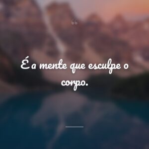 É a mente que esculpe o corpo.