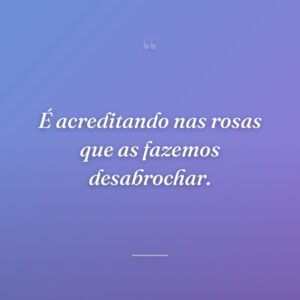 É acreditando nas rosas que as fazemos desabrochar.