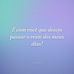 É com você que desejo passar o resto dos meus dias!