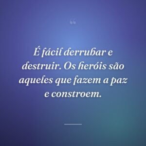 É fácil derrubar e destruir. Os heróis são aqueles que fazem a paz e constroem.