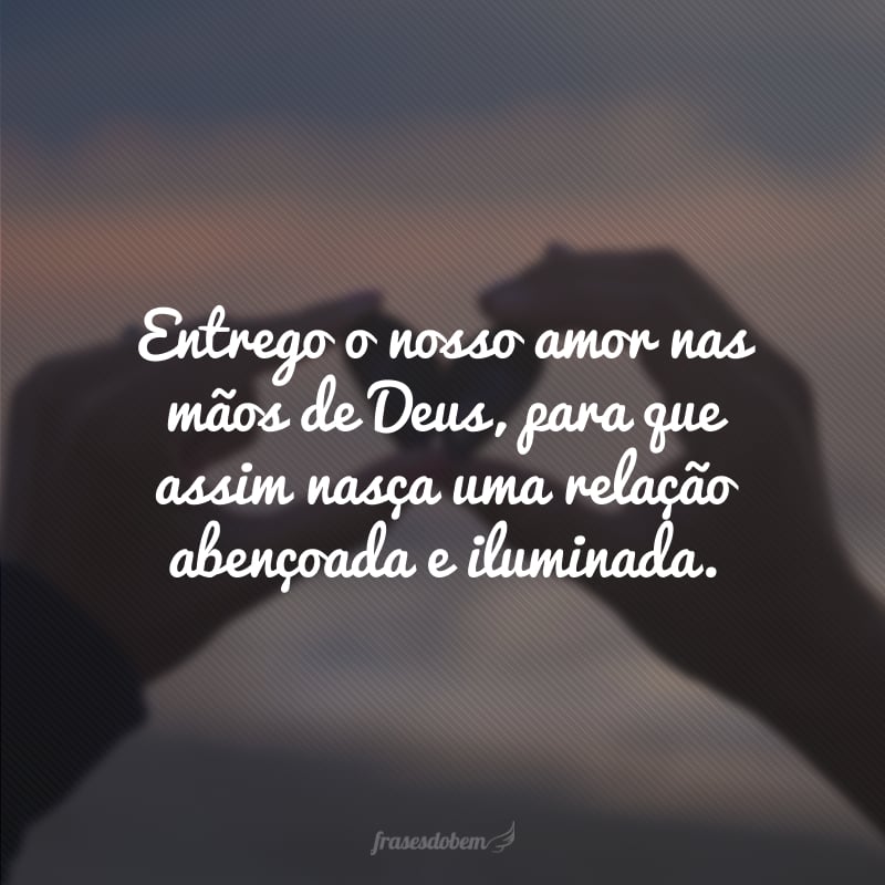 Entrego o nosso amor nas mãos de Deus, para que assim nasça uma relação abençoada e iluminada.