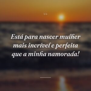 Está para nascer mulher mais incrível e perfeita que a minha namorada!