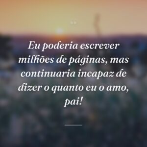 Eu poderia escrever milhões de páginas, mas continuaria incapaz de dizer o quanto eu o amo, pai!