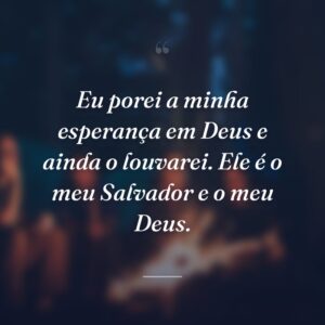 Eu porei a minha esperança em Deus e ainda o louvarei. Ele é o meu Salvador e o meu Deus.
