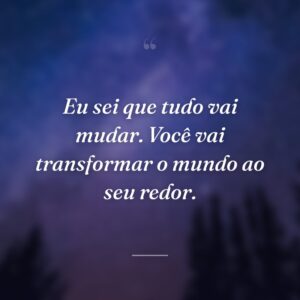 Eu sei que tudo vai mudar. Você vai transformar o mundo ao seu redor.