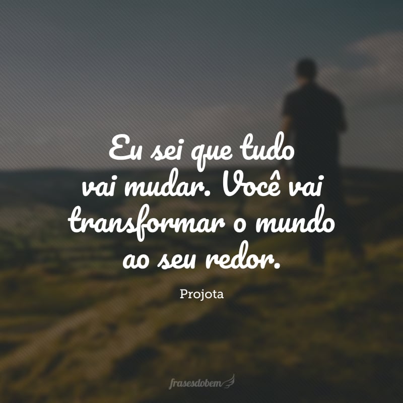 Eu sei que tudo vai mudar. Você vai transformar o mundo ao seu redor.