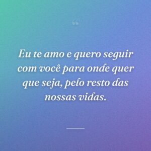 Eu te amo e quero seguir com você para onde quer que seja, pelo resto das nossas vidas.