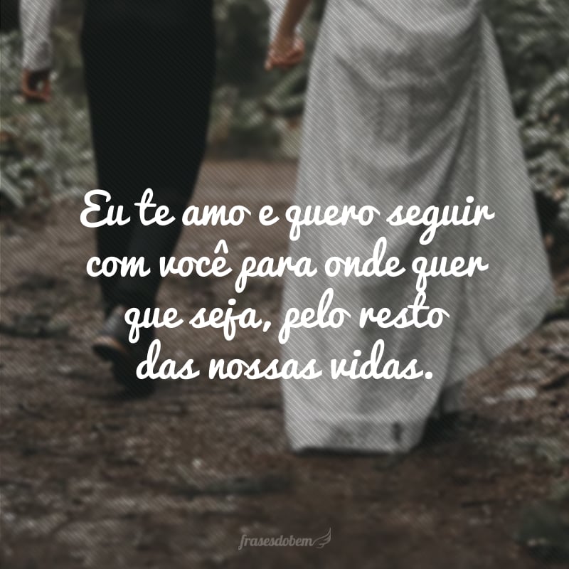 Eu te amo e quero seguir com você para onde quer que seja, pelo resto das nossas vidas. 