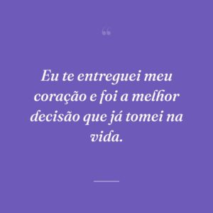Eu te entreguei meu coração e foi a melhor decisão que já tomei na vida.
