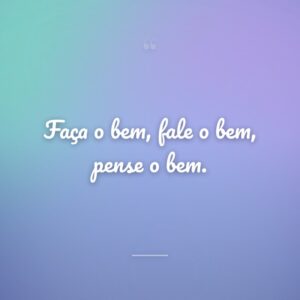 Faça o bem, fale o bem, pense o bem.