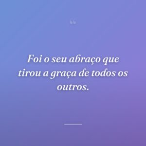 Foi o seu abraço que tirou a graça de todos os outros.