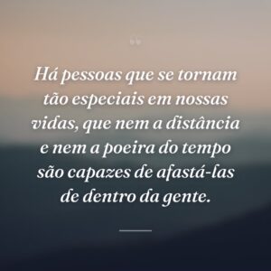 Há pessoas que se tornam tão especiais em nossas vidas, que nem a distância e nem a poeira do tempo são capazes de afastá-las de dentro da gente.
