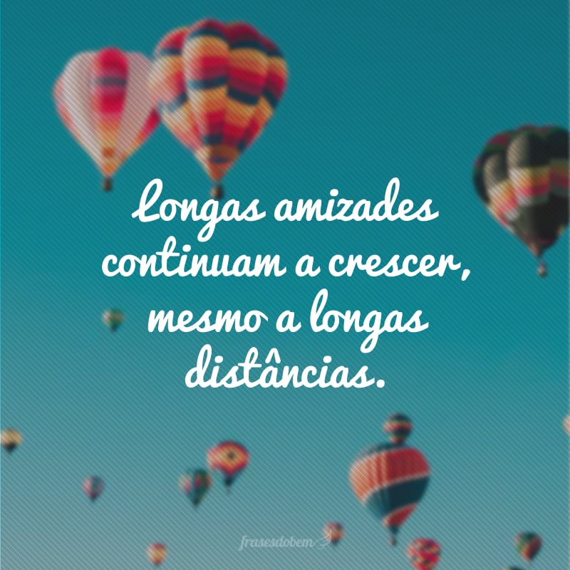 Longas amizades continuam a crescer, mesmo a longas distâncias. 