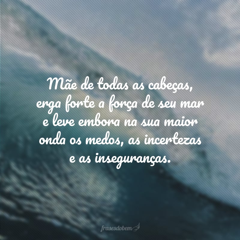 Mãe de todas as cabeças, erga forte a força de seu mar e leve embora na sua maior onda os medos, as incertezas e as inseguranças.