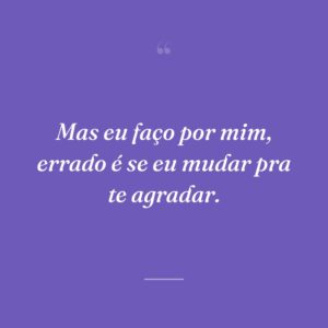 Mas eu faço por mim, errado é se eu mudar pra te agradar.