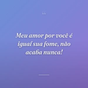 Meu amor por você é igual sua fome, não acaba nunca!