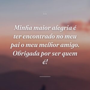 Minha maior alegria é ter encontrado no meu pai o meu melhor amigo. Obrigada por ser quem é!