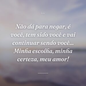 Não dá para negar, é você, tem sido você e vai continuar sendo você... Minha escolha, minha certeza, meu amor!