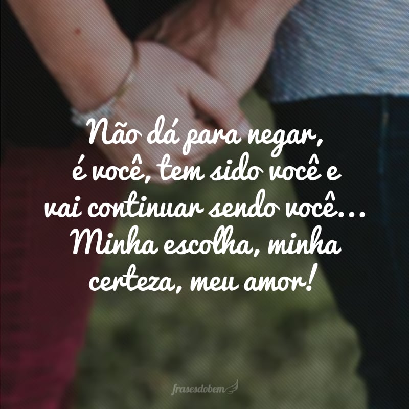 Não dá para negar, é você, tem sido você e vai continuar sendo você... Minha escolha, minha certeza, meu amor!