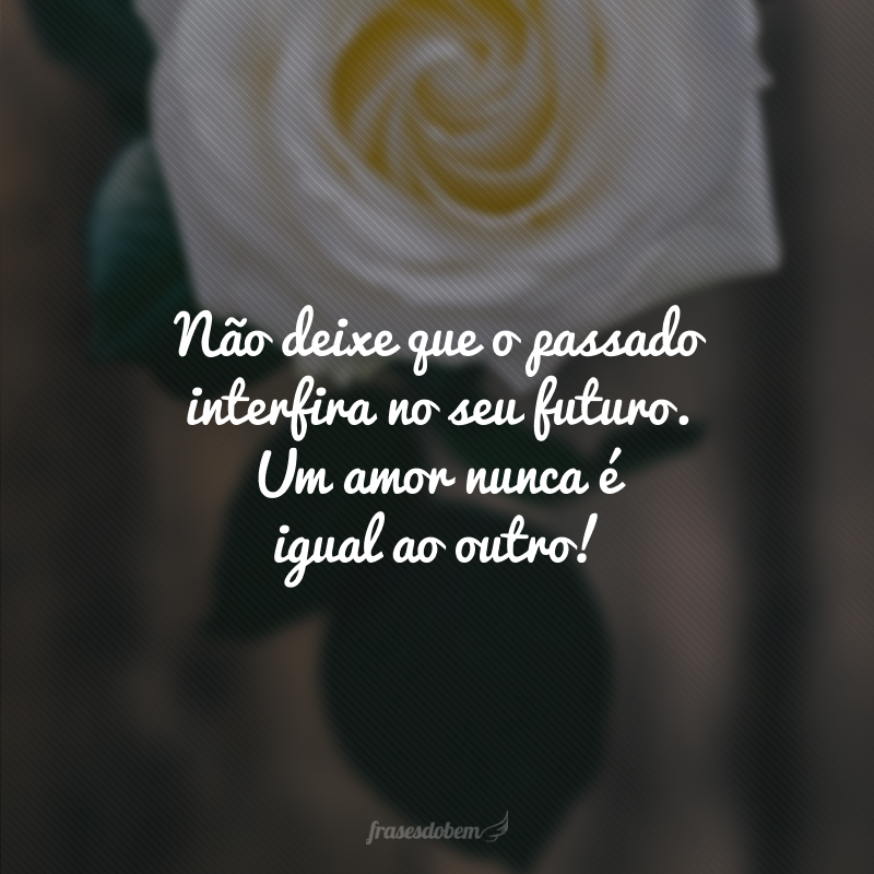 Não deixe que o passado interfira no seu futuro. Um amor nunca é igual ao outro!