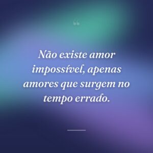 Não existe amor impossível, apenas amores que surgem no tempo errado.
