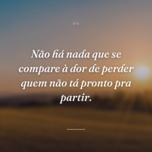 Não há nada que se compare à dor de perder quem não tá pronto pra partir.