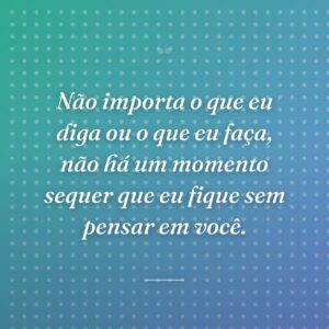 Não importa o que eu diga ou o que eu faça, não há um momento sequer que eu fique sem pensar em você.