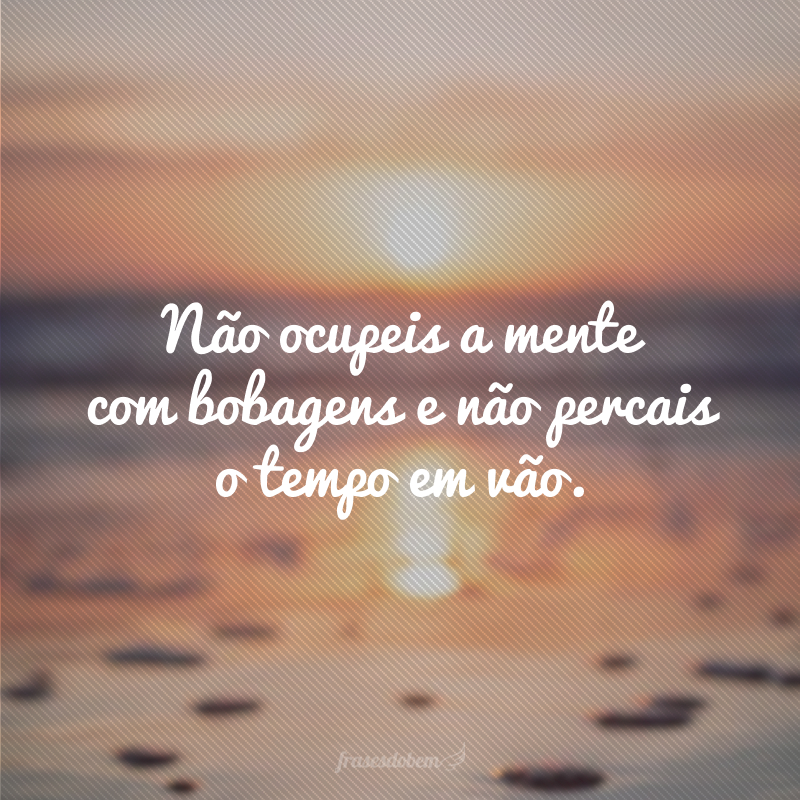 Não ocupeis a mente com bobagens e não percais o tempo em vão.