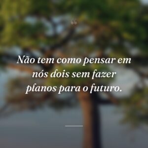 Não tem como pensar em nós dois sem fazer planos para o futuro.