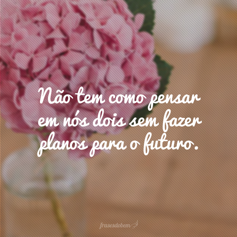 There's no way to think about the two of us without making plans for the future.