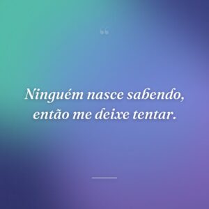 Ninguém nasce sabendo, então me deixe tentar.