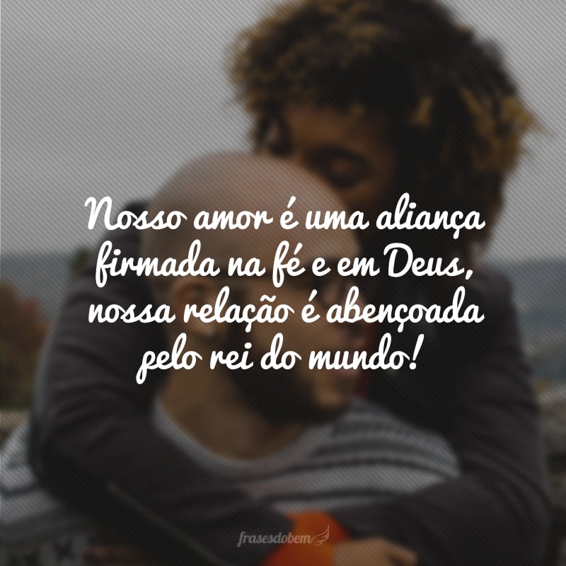 Nosso amor é uma aliança firmada na fé e em Deus, nossa relação é abençoada pelo rei do mundo!