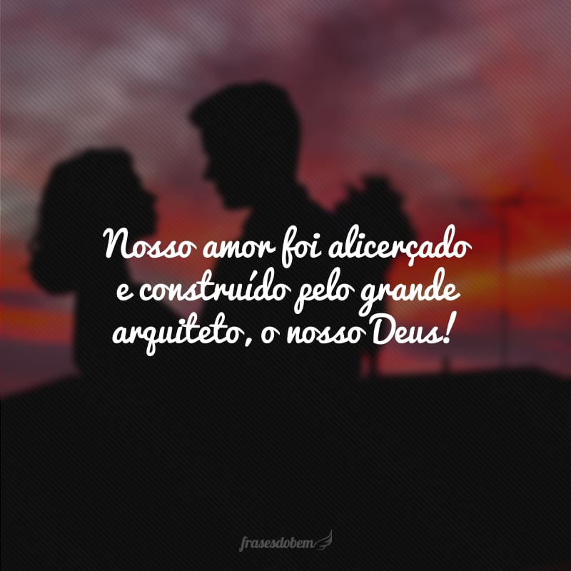 Nosso amor foi alicerçado e construído pelo grande arquiteto, o nosso Deus!