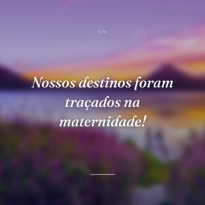 Nossos destinos foram traçados na maternidade!