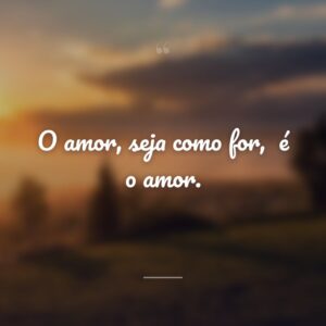 O amor, seja como for,
é o amor.