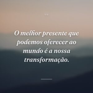 O melhor presente que podemos oferecer ao mundo é a nossa transformação.