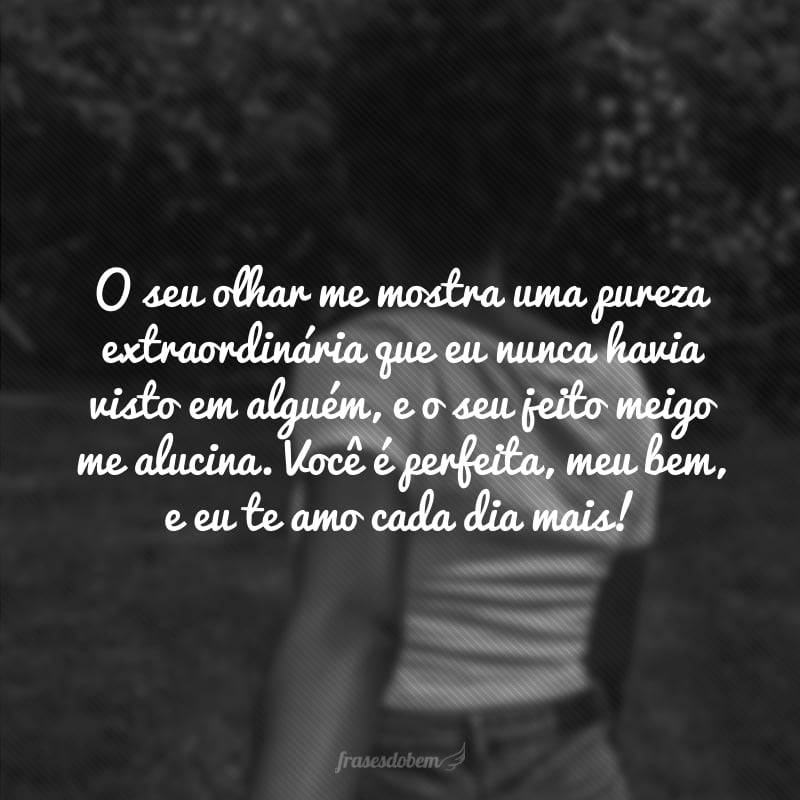 O seu olhar me mostra uma pureza extraordinária que eu nunca havia visto em alguém, e o seu jeito meigo me alucina. Você é perfeita, meu bem, e eu te amo cada dia mais! 