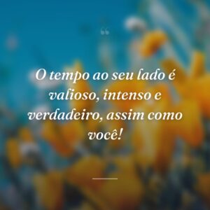 O tempo ao seu lado é valioso, intenso e verdadeiro, assim como você!