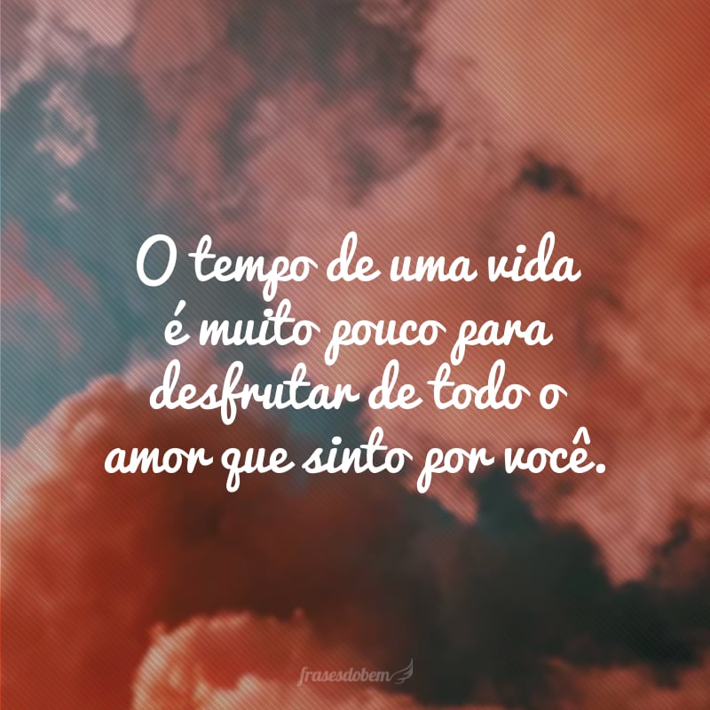 O tempo de uma vida é muito pouco para desfrutar de todo o amor que sinto por você.