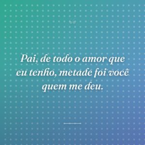Pai, de todo o amor que eu tenho, metade foi você quem me deu.