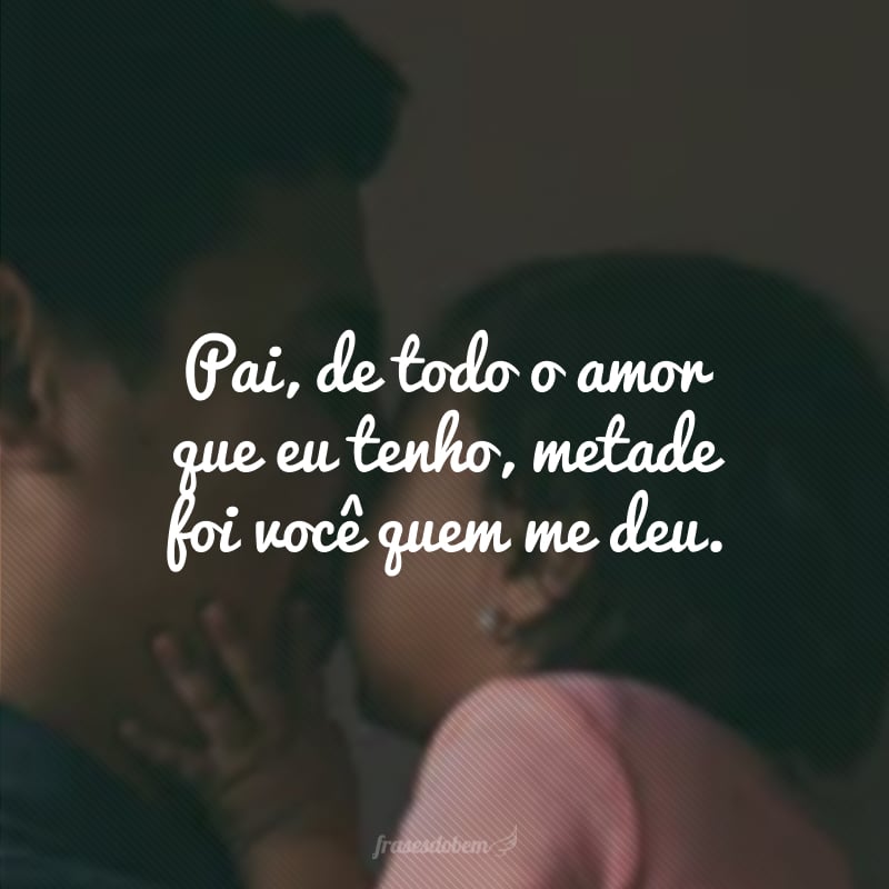 Pai, de todo o amor que eu tenho, metade foi você quem me deu.