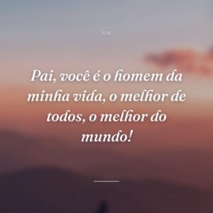 Pai, você é o homem da minha vida, o melhor de todos, o melhor do mundo!