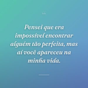 Pensei que era impossível encontrar alguém tão perfeita, mas aí você apareceu na minha vida.