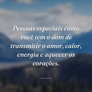 Pessoas especiais como você tem o dom de transmitir o amor, calor, energia e aquecer os corações.