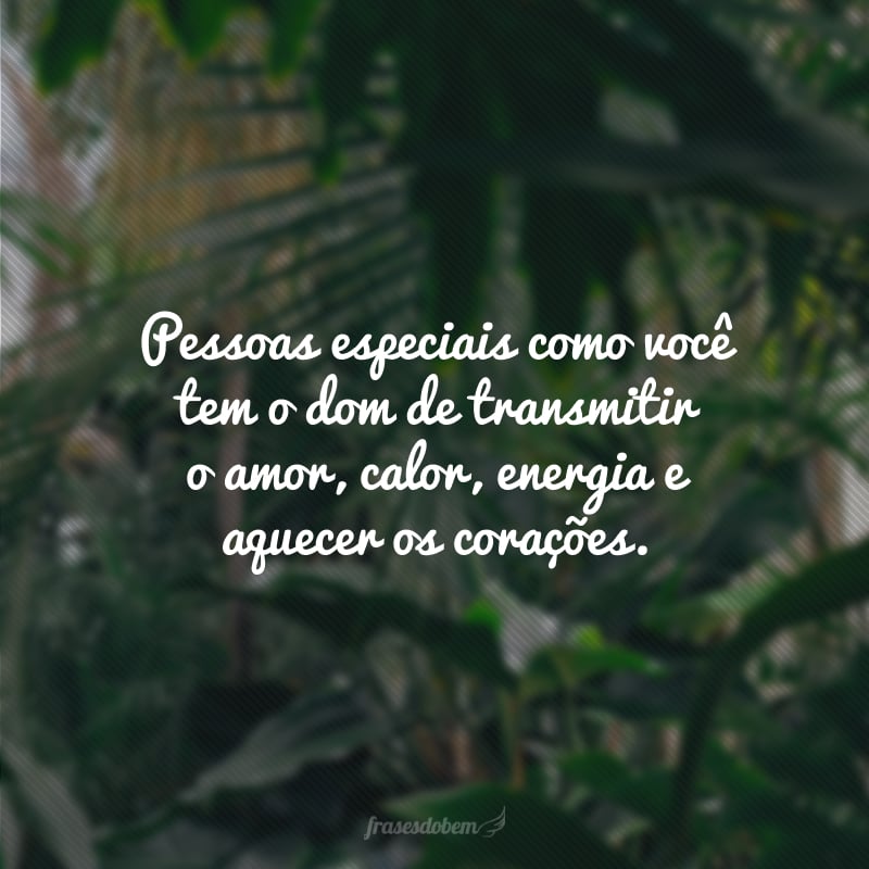 Pessoas especiais como você tem o dom de transmitir o amor, calor, energia e aquecer os corações.