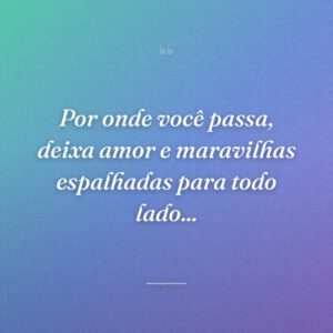 Por onde você passa, deixa amor e maravilhas espalhadas para todo lado...