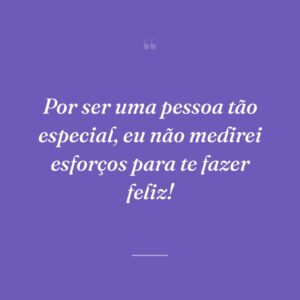 Por ser uma pessoa tão especial, eu não medirei esforços para te fazer feliz!