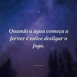 Quando a água começa a ferver é tolice desligar o fogo.