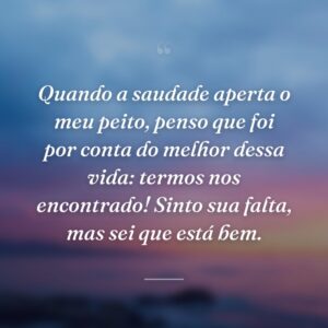 Quando a saudade aperta o meu peito, penso que foi por conta do melhor dessa vida: termos nos encontrado! Sinto sua falta, mas sei que está bem.