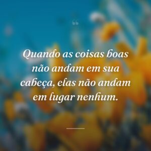 Quando as coisas boas não andam em sua cabeça, elas não andam em lugar nenhum.